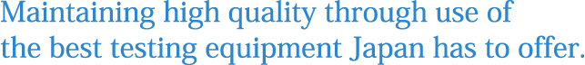 Maintaining high quality through use of the best testing equipment Japan has to offer.