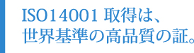ISO14001取得は、世界基準の高品質の証。
