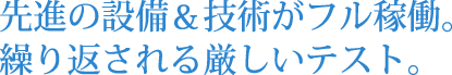 先進の設備＆技術がフル稼働。繰り返される厳しいテスト。
