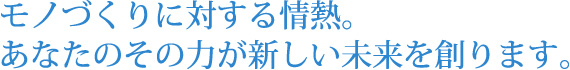 モノづくりに対する情熱。あなたのその力が新しい未来を創ります。