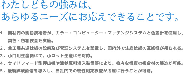 わたしどもの強みは、あらゆるニーズにお応えできることです。1.自社内の調色技術者が、カラー・コンピューター・マッチングシステムと色差計を使用し、調色・色相検査を実施。　2.全工場共通仕様の設備及び管理システムを設置し、国内外で生産技術の互換性が得られる。　3.小口用生産機にて、小ロット生産にも対応。　4.サイドフィード型押出機や液状原料注入装置等により、様々な性質の複合材の製造が可能。